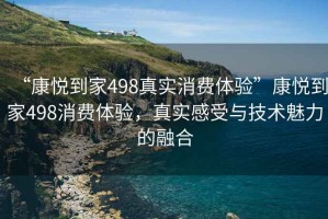 “康悅到家498真實(shí)消費(fèi)體驗(yàn)”康悅到家498消費(fèi)體驗(yàn)，真實(shí)感受與技術(shù)魅力的融合