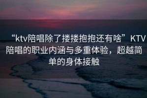 “ktv陪唱除了摟摟抱抱還有啥”KTV陪唱的職業(yè)內(nèi)涵與多重體驗(yàn)，超越簡(jiǎn)單的身體接觸