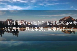 “杭州喝茶spa微信”杭州喝茶SPA微信新風尚，品味生活，享受悠閑時光