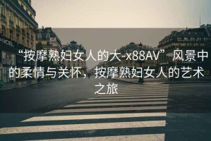 “按摩熟婦女人的大-x88AV”風景中的柔情與關懷，按摩熟婦女人的藝術之旅
