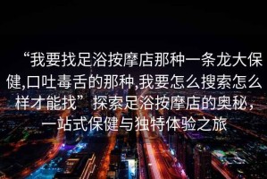 “我要找足浴按摩店那種一條龍大保健,口吐毒舌的那種,我要怎么搜索怎么樣才能找”探索足浴按摩店的奧秘，一站式保健與獨特體驗之旅