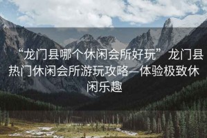 “龍門縣哪個(gè)休閑會(huì)所好玩”龍門縣熱門休閑會(huì)所游玩攻略—體驗(yàn)極致休閑樂趣