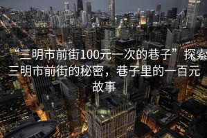 “三明市前街100元一次的巷子”探索三明市前街的秘密，巷子里的一百元故事