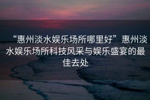 “惠州淡水娛樂場(chǎng)所哪里好”惠州淡水娛樂場(chǎng)所科技風(fēng)采與娛樂盛宴的最佳去處