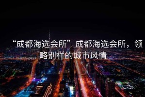 “成都海選會(huì)所”成都海選會(huì)所，領(lǐng)略別樣的城市風(fēng)情