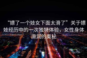 “嫖了一個妓女下面太滑了”關(guān)于嫖妓經(jīng)歷中的一次獨特體驗，女性身體滑潤的奧秘