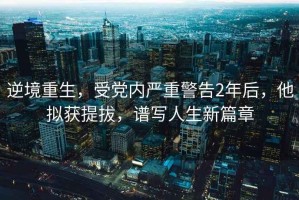 逆境重生，受黨內(nèi)嚴(yán)重警告2年后，他擬獲提拔，譜寫人生新篇章