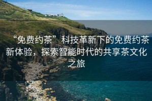 “免費(fèi)約茶”科技革新下的免費(fèi)約茶新體驗(yàn)，探索智能時(shí)代的共享茶文化之旅