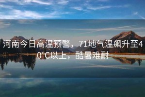 河南今日高溫預(yù)警，71地氣溫飆升至40℃以上，酷暑難耐