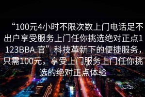 “100元4小時(shí)不限次數(shù)上門電話足不出戶享受服務(wù)上門任你挑選絕對(duì)正點(diǎn)1123BBA.官”科技革新下的便捷服務(wù)，只需100元，享受上門服務(wù)上門任你挑選的絕對(duì)正點(diǎn)體驗(yàn)