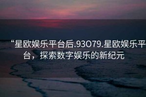 “星歐娛樂平臺后.93O79.星歐娛樂平臺，探索數(shù)字娛樂的新紀元