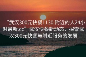 “武漢300元快餐1130.附近的人24小時最新.cc”武漢快餐新動態(tài)，探索武漢300元快餐與附近服務的發(fā)展