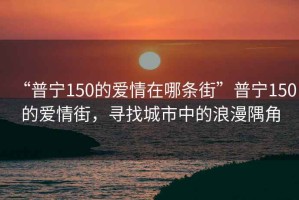 “普寧150的愛情在哪條街”普寧150的愛情街，尋找城市中的浪漫隅角