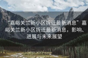 “嘉峪關(guān)蘭新小區(qū)拆遷最新消息”嘉峪關(guān)蘭新小區(qū)拆遷最新消息，影響、進(jìn)展與未來展望