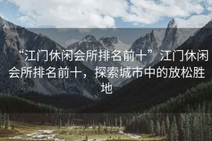 “江門休閑會(huì)所排名前十”江門休閑會(huì)所排名前十，探索城市中的放松勝地