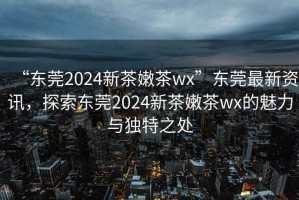 “東莞2024新茶嫩茶wx”東莞最新資訊，探索東莞2024新茶嫩茶wx的魅力與獨特之處