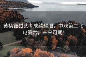 黃楊鈿甜藝考成績耀眼，中戲第二北電第六，未來可期！