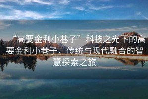 “高要金利小巷子”科技之光下的高要金利小巷子，傳統(tǒng)與現(xiàn)代融合的智慧探索之旅