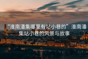 “淮南潘集哪里有站小巷的”淮南潘集站小巷的風(fēng)景與故事
