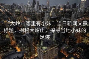 “大嶺山哪里有小妹”當(dāng)日新聞文章標(biāo)題，揭秘大嶺山，探尋當(dāng)?shù)匦∶玫淖阚E