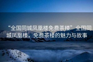“全國同城鳳凰樓免費茶樓”全國同城鳳凰樓，免費茶樓的魅力與故事