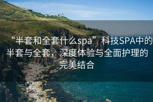 “半套和全套什么spa”科技SPA中的半套與全套，深度體驗與全面護理的完美結(jié)合