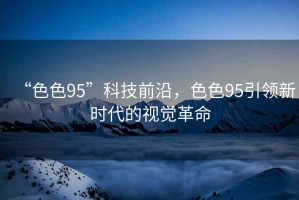 “色色95”科技前沿，色色95引領(lǐng)新時代的視覺革命