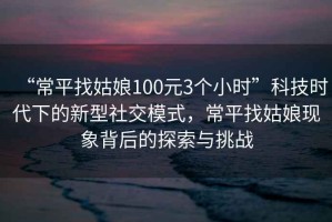 “常平找姑娘100元3個小時”科技時代下的新型社交模式，常平找姑娘現(xiàn)象背后的探索與挑戰(zhàn)