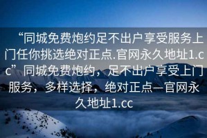 “同城免費炮約足不出戶享受服務(wù)上門任你挑選絕對正點.官網(wǎng)永久地址1.cc”同城免費炮約，足不出戶享受上門服務(wù)，多樣選擇，絕對正點—官網(wǎng)永久地址1.cc