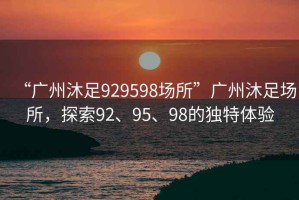 “廣州沐足929598場所”廣州沐足場所，探索92、95、98的獨特體驗