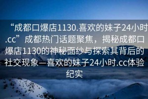 “成都口爆店1130.喜歡的妹子24小時.cc”成都熱門話題聚焦，揭秘成都口爆店1130的神秘面紗與探索其背后的社交現(xiàn)象—喜歡的妹子24小時.cc體驗紀實