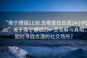 “南寧嫖娼1130.去哪里找合適24小時(shí).cc”關(guān)于南寧嫖娼的一些誤解與真相，如何尋找合適的社交場所？