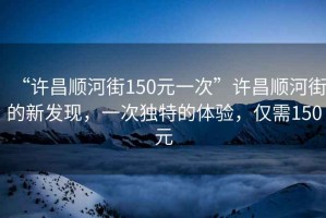 “許昌順河街150元一次”許昌順河街的新發(fā)現(xiàn)，一次獨特的體驗，僅需150元