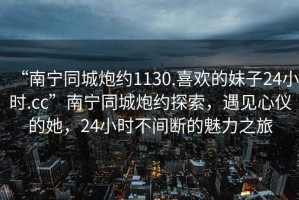 “南寧同城炮約1130.喜歡的妹子24小時.cc”南寧同城炮約探索，遇見心儀的她，24小時不間斷的魅力之旅