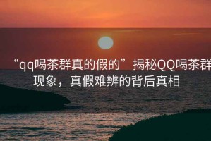 “qq喝茶群真的假的”揭秘QQ喝茶群現(xiàn)象，真假難辨的背后真相