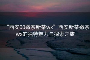 “西安00嫩茶新茶wx”西安新茶嫩茶wx的獨(dú)特魅力與探索之旅