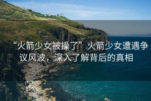 “火箭少女被操了”火箭少女遭遇爭(zhēng)議風(fēng)波，深入了解背后的真相