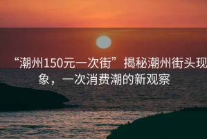“潮州150元一次街”揭秘潮州街頭現(xiàn)象，一次消費(fèi)潮的新觀察