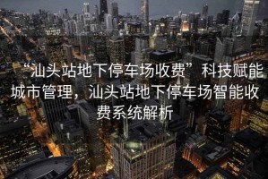 “汕頭站地下停車(chē)場(chǎng)收費(fèi)”科技賦能城市管理，汕頭站地下停車(chē)場(chǎng)智能收費(fèi)系統(tǒng)解析