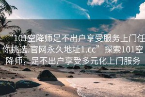 “101空降師足不出戶享受服務(wù)上門任你挑選.官網(wǎng)永久地址1.cc”探索101空降師，足不出戶享受多元化上門服務(wù)