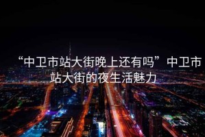 “中衛(wèi)市站大街晚上還有嗎”中衛(wèi)市站大街的夜生活魅力