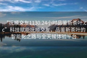 “撫順交友1130.24小時品鑒新茶葉.cc”科技賦能撫順交友，品鑒新茶葉的智能化之路與全天候體驗平臺