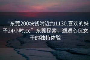“東莞200塊錢附近約1130.喜歡的妹子24小時.cc”東莞探索，邂逅心儀女子的獨特體驗