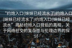 “約炮入口(妹妹已經(jīng)流水了)約炮入口(妹妹已經(jīng)流水了)約炮入口(妹妹已經(jīng)流水”揭秘約炮入口背后的真相，關(guān)于網(wǎng)絡(luò)社交的復(fù)雜性與倫理邊界的探討