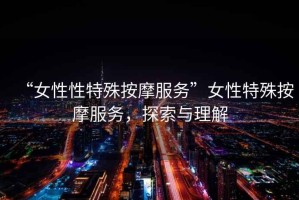 “女性性特殊按摩服務(wù)”女性特殊按摩服務(wù)，探索與理解