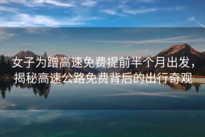 女子為蹭高速免費提前半個月出發(fā)，揭秘高速公路免費背后的出行奇觀