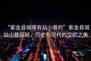 “紫金縣城哪有站小巷的”紫金縣城站小巷探秘，歷史與現(xiàn)代的交織之美