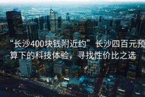 “長沙400塊錢附近約”長沙四百元預算下的科技體驗，尋找性價比之選