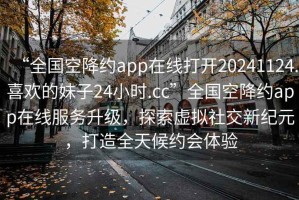 “全國空降約app在線打開20241124.喜歡的妹子24小時.cc”全國空降約app在線服務升級，探索虛擬社交新紀元，打造全天候約會體驗
