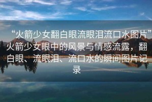 “火箭少女翻白眼流眼淚流口水圖片”火箭少女眼中的風(fēng)景與情感流露，翻白眼、流眼淚、流口水的瞬間圖片記錄